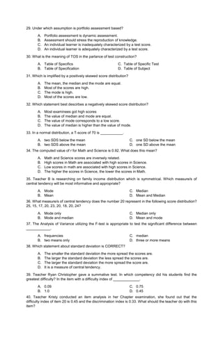 29. Under which assumption is portfolio assessment based?
A. Portfolio assessment is dynamic assessment.
B. Assessment should stress the reproduction of knowledge.
C. An individual learner is inadequately characterized by a test score.
D. An individual learner is adequately characterized by a test score.
30. What is the meaning of TOS in the parlance of test construction?
A. Table of Specifics C. Table of Specific Test
B. Table of Specification D. Table of Subject
31. Which is implified by a positively skewed score distribution?
A. The mean, the median and the mode are equal.
B. Most of the scores are high.
C. The mode is high.
D. Most of the scores are low.
32. Which statement best descirbes a negatively skewed score distribution?
A. Most examinees got high scores
B. The value of median and mode are equal.
C. The value of mode corresponds to a low score.
D. The value of median is higher than the value of mode.
33. In a normal distribution, a T-score of 70 is ___________.
A. two SDS below the mean
B. two SDS above the mean
C. one SD below the mean
D. one SD above the mean
34. The computed value of r for Math and Science is 0.92. What does this mean?
A. Math and Science scores are inversely related.
B. High scores in Math are associated with high scores in Science.
C. Low scores in math are associated with high scores in Science.
D. The higher the scores in Science, the lower the scores in Math.
35. Teacher B is researching on family income distribution which is symmetrical. Which measure/s of
central tendency will be most informative and appropriate?
A. Mode
B. Mean
C. Median
D. Mean and Median
36. What measure/s of central tendency does the number 20 represent in the following score distribution?
25, 15, 17, 20, 23, 20, 18, 20, 24?
A. Mode only
B. Mode and median
C. Median only
D. Mean and mode
37. The Analysis of Variance utilizing the F-test is appropriate to test the significant difference between
____________.
A. frequencies
B. two means only
C. median
D. three or more means
38. Which statement about standard deviation is CORRECT?
A. The smaller the standard deviation the more spread the scores are.
B. The larger the standard deviation the less spread the scores are.
C. The larger the standard deviation the more spread the score are.
D. It is a measure of central tendency.
39. Teacher Ryan Christopher gave a summative test. In which competency did his students find the
greatest difficulty? In the item with a difficulty index of _____________.
A. 0.09
B. 1.0
C. 0.75
D. 0.45
40. Teacher Kristy conducted an item analysis in her Chapter examination, she found out that the
difficulty index of item 20 is 0.45 and the discrimination index is 0.33. What should the teacher do with this
item?
 