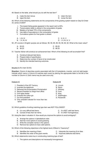 48. Based on the table, what should you do with the test item?
A. make the item bonus
B. reject the item
C. retain the item
D. revise the item
49. Which of the following statements are the components of the grading system based on Dep Ed Order
33, series of 2004?
I. The lowest failing grade appeared in the report card is 65%.
II. Transmutation table is utilized in the computation of grade.
III. Mastery of at least 75% of the components.
IV. Use table of equivalence in the computation of grade.
V. Cumulative system for final grade is utilized.
A. I, III, IV
B. I, II, III, IV
C. II, IV, V
D. I, II, III, IV, V
50. JP’s scores in English quizzes are as follows: 96, 90, 85, 89, 65, 99, 84, 82. What is the mean value?
A. 83.25 C. 85.25
B. 84.25 D. 86.25
51. Teacher Adrian will construct an achievement test. Which of the following he will accomplish first?
A. Construct relevant test items.
B. Prepare table of specification.
C. Determine the number of items to be constructed.
D. Identify the intended learning outcomes.
Situation A (For item 52-53)
Direction: Column A describes events associated with the U.S presidents, inventor, and civil right leader.
Indicate which name in Column B matches each event by placing the appropriate letter to the left of the
number to Column A. Each name may be used once only.
Column A
1. President of the 20th Century
2. Invented the telephone
3. Delivered the Emancipation Proclamation
4. Recent President to resign from office
5. Civil rights leader
6. Invented the cotton gin
7. Our first president
8. Only president elected for more than two
terms
Column B
A. Lincoln
B. Nixon
C. Whitney
D. Ford
E. King
F. Washington
G. Roosevelt
52. Which guideline of writing matching type item was NOT FOLLOWED?
A. It is very difficult test items.
B. Consist of less than ten items.
C. It is NOT valid test items.
D. It is NOT homogeneous.
53. Using the data in situation A. How would you improve the options to avoid ambiguity?
A. Arrange the options in alphabetical order.
B. Add two more options to avoid guessing.
C. Write the complete names in the options.
D. Remove two options to have valid options.
54. Which of the following objectives is the highest level of Bloom’s Taxanomy?
A. Identifies the meaning of item.
B. Identifies the order of the given events.
C. Interprets the meaning of an idea.
D. Improves defective test items.
55. Which statement/s is/are true in constructing matching type of test?
I. The options and descriptions not necessarily homogeneous.
 