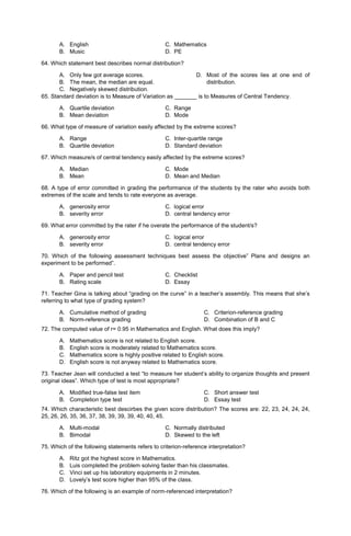 A. English C. Mathematics
B. Music D. PE
64. Which statement best describes normal distribution?
A. Only few got average scores.
B. The mean, the median are equal.
C. Negatively skewed distribution.
D. Most of the scores lies at one end of
distribution.
65. Standard deviation is to Measure of Variation as _______ is to Measures of Central Tendency.
A. Quartile deviation C. Range
B. Mean deviation D. Mode
66. What type of measure of variation easily affected by the extreme scores?
A. Range C. Inter-quartile range
B. Quartile deviation D. Standard deviation
67. Which measure/s of central tendency easily affected by the extreme scores?
A. Median C. Mode
B. Mean D. Mean and Median
68. A type of error committed in grading the performance of the students by the rater who avoids both
extremes of the scale and tends to rate everyone as average.
A. generosity error C. logical error
B. severity error D. central tendency error
69. What error committed by the rater if he overate the performance of the student/s?
A. generosity error C. logical error
B. severity error D. central tendency error
70. Which of the following assessment techniques best assess the objective” Plans and designs an
experiment to be performed”.
A. Paper and pencil test C. Checklist
B. Rating scale D. Essay
71. Teacher Gina is talking about “grading on the curve” in a teacher’s assembly. This means that she’s
referring to what type of grading system?
A. Cumulative method of grading
B. Norm-reference grading
C. Criterion-reference grading
D. Combination of B and C
72. The computed value of r= 0.95 in Mathematics and English. What does this imply?
A. Mathematics score is not related to English score.
B. English score is moderately related to Mathematics score.
C. Mathematics score is highly positive related to English score.
D. English score is not anyway related to Mathematics score.
73. Teacher Jean will conducted a test “to measure her student’s ability to organize thoughts and present
original ideas”. Which type of test is most appropriate?
A. Modified true-false test item
B. Completion type test
C. Short answer test
D. Essay test
74. Which characteristic best descirbes the given score distribution? The scores are: 22, 23, 24, 24, 24,
25, 26, 26, 35, 36, 37, 38, 39, 39, 39, 40, 40, 45.
A. Multi-modal C. Normally distributed
B. Bimodal D. Skewed to the left
75. Which of the following statements refers to criterion-reference interpretation?
A. Ritz got the highest score in Mathematics.
B. Luis completed the problem solving faster than his classmates.
C. Vinci set up his laboratory equipments in 2 minutes.
D. Lovely’s test score higher than 95% of the class.
76. Which of the following is an example of norm-referenced interpretation?
 