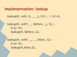 Implementation: lookup
 lookup(H, w(H, G, _, _), G1) :- !, G1=G.

 lookup(H, w(H1, _, Before, _), G) :-
    H @< H1,
    lookup(H, Before, G).

 lookup(H, w(H1, _, _, After), G) :-
    H @> H1,
    lookup(H,After,G).
 