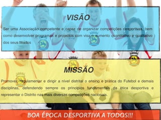 VISÃO
Ser uma Associação competente e capaz de organizar competições desportivas, bem
como desenvolver programas e projectos com visa o aumento quantitativo e qualitativo
dos seus ﬁliados
MISSÃO
Promover, regulamentar e dirigir a nível distrital o ensino e prática do Futebol e demais
disciplinas, defendendo sempre os princípios fundamentais da ética desportiva e
representar o Distrito nas mais diversas competições nacionais.
BOA ÉPOCA DESPORTIVA A TODOS!!!
 