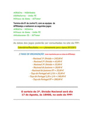 ACRSCita – HCGrândola
UDCNafarros – União FE
HCVasco da Gama – SCTomar

Termina dia 01 de Junho/13, com as equipas da
APRibatejo a realizarem os seguintes jogos:
ACRSCita – HCSintra
HCVasco da Gama – União FE
AAlcobacense CD – SCTomar

------------------------------------------------------------------
As datas dos jogos poderão ser consultadas no site da FPP:

    Calendários/Resultados -»-»-» planeamento para a época 2012/2013
------------------------------------------------------------------
     } TAXAS DE ORGANIZAÇÃO:      (mais importantes para os clubes da APRibatejo)

                      - Nacional 1ª. Divisão = 245,00 €
                       - Nacional 2ª. Divisão = 63,00 €
                       - Nacional 3ª. Divisão = 35,00 €
                      - Nacional de Juniores = 28,00 €
                    - Nacional de Juniores FF = 35,00 €
                  - Taça de Portugal até 1/16 = 35,00 €
                - Taça de Portugal 1/8 e 1/4 = 140,00 €
                      - Taça de Portugal FF = 280,00 €


   ----------------------------------------------------------

        O sorteio da 3ª. Divisão Nacional será dia
        17 de Agosto, ás 18H00, na sede da FPP!

------------------------------------------------------------------
 