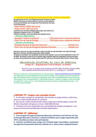 -» LIMITES DOS PREÇOS DOS BILHETES - ÉPOCA 2012/2013
No cumprimento do Art.o 74º do Regulamento Geral de Hóquei em Patins
(RGHP), informam-se os limites máximos e mínimos a serem aplicados
aos preços dos bilhetes, para os jogos das Provas Nacionais, dos quais
se dá conhecimento:
- Preço máximo 10,00 € (dez euros)
- Preço mínimo 1,00 € (um euro)
Lembramos que a emissão de bilhetes pelos Clubes, deve observar as
indicações constantes no Art.o 73.º do RGHP.
Publicam-se também, o preço dos bilhetes das seguintes provas:
,. Seniores Masculinos
- Supertaça "António Livramento" ..................... 7,50 € (sete euros e cinquenta cêntimos)
- Final- Four da Taça de Portugal ....................... 7,50 € (sete euros e cinquenta cêntimos)
,. Seniores Femininos
- Supertaça Nacional de Seniores Femininos .............................................. Entrada Livre
- Final- Four da Taça de Portugal de Seniores Femininos .......................... Entrada Livre

Informa-se, ainda, que os preços dos bilhetes a aplicar nos jogos de cada eliminatória das Taças de Portugal
Masculina e Feminina, são determinados pelos clubes visitados.
Os Clubes que participem nas competições nacionais devem respeitar o que se encontra estabelecido no Art.o 75.º
do RGHP, que permite o acesso livre nos recintos onde se disputem jogos das competições nacionais de Hóquei
em Patins, aos possuidores de cartões emitidos pela FPP, pelo que se recomenda leitura atenta do referido artigo.

          ORGANIZAÇÃO FINANCEIRA DA TAÇA DE PORTUGAL
              (Artigo 21º. / Regulamento Geral do Hóquei em Patins)
             Só na FF é que as receitas serão divididas pela FPP (15%), AP (15%) e Clubes (70%).
              Nas restantes eliminatórias será como diz o nº. 2, do Artigo 21º, do RGHP

»2. No que respeita às restantes eliminatórias da Taça de Portugal ‐ tanto em masculinos como em femininos ‐
cuja organização é da responsabilidade da Associação de Patinagem com jurisdição no local de realização dos
jogos, fica estabelecido que as despesas de organização são da inteira responsabilidade do clube considerado
como visitado e que, consequentemente, o saldo líquido financeiro – positivo ou negativo, conforme apurado
nos respectivos “mapas financeiros”, após dedução das despesas inerentes à organização desses jogos – é da
sua inteira responsabilidade.




} ARTIGO 73º / (Jogos com entradas livres)
1. As entradas nos jogos de competições não incluídas no artigo anterior, serão livres,
salvo se o clube visitado decidir em contrário.
2. No caso de o clube visitado decidir realizar o jogo com entradas pagas, o preço dos
bilhetes não poderá ultrapassar os Euros: 10,00 (dez Euros).
3. Tratando‐se de uma competição com a participação de equipas estrangeiras, o seu
preço será livremente decidido pelo Entidade Organizadora.

} ARTIGO 74º / (Bilhetes)
1. Com excepção dos jogos da Supertaça Masculina e Feminina e da Final Four da Taça
de Portugal Masculina e Feminina, a emissão de bilhetes para os jogos organizados pela
FPP é concedida aos clubes neles participantes.
2. Contudo, nos bilhetes para os jogos com “Entradas Pagas” pelo público, respeitantes
aos jogos dos Campeonatos Nacionais referidos em 1., deve constar, obrigatoriamente:
 