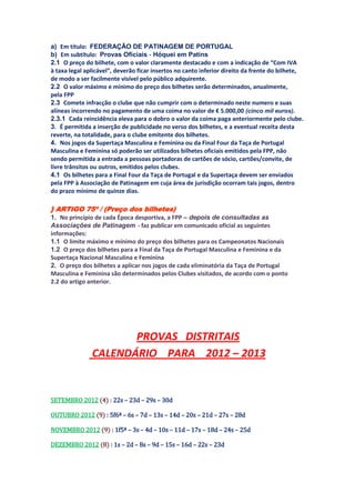 a) Em título: FEDERAÇÃO DE PATINAGEM DE PORTUGAL
b) Em subtítulo: Provas Oficiais ‐ Hóquei em Patins
2.1 O preço do bilhete, com o valor claramente destacado e com a indicação de “Com IVA
à taxa legal aplicável”, deverão ficar insertos no canto inferior direito da frente do bilhete,
de modo a ser facilmente visível pelo público adquirente.
2.2 O valor máximo e mínimo do preço dos bilhetes serão determinados, anualmente,
pela FPP
2.3 Comete infracção o clube que não cumprir com o determinado neste numero e suas
alíneas incorrendo no pagamento de uma coima no valor de € 5.000,00 (cinco mil euros).
2.3.1 Cada reincidência eleva para o dobro o valor da coima paga anteriormente pelo clube.
3. É permitida a inserção de publicidade no verso dos bilhetes, e a eventual receita desta
reverte, na totalidade, para o clube emitente dos bilhetes.
4. Nos jogos da Supertaça Masculina e Feminina ou da Final Four da Taça de Portugal
Masculina e Feminina só poderão ser utilizados bilhetes oficiais emitidos pela FPP, não
sendo permitida a entrada a pessoas portadoras de cartões de sócio, cartões/convite, de
livre trânsitos ou outros, emitidos pelos clubes.
4.1 Os bilhetes para a Final Four da Taça de Portugal e da Supertaça devem ser enviados
pela FPP à Associação de Patinagem em cuja área de jurisdição ocorram tais jogos, dentro
do prazo mínimo de quinze dias.

} ARTIGO 75º / (Preço dos bilhetes)
1. No princípio de cada Época desportiva, a FPP – depois de consultadas as
Associações de Patinagem ‐ faz publicar em comunicado oficial as seguintes
informações:
1.1 O limite máximo e mínimo do preço dos bilhetes para os Campeonatos Nacionais
1.2 O preço dos bilhetes para a Final da Taça de Portugal Masculina e Feminina e da
Supertaça Nacional Masculina e Feminina
2. O preço dos bilhetes a aplicar nos jogos de cada eliminatória da Taça de Portugal
Masculina e Feminina são determinados pelos Clubes visitados, de acordo com o ponto
2.2 do artigo anterior.




                      PROVAS DISTRITAIS
               CALENDÁRIO PARA 2012 – 2013


SETEMBRO 2012 (4) : 22s – 23d – 29s – 30d

OUTUBRO 2012 (9) : 5f6ª – 6s – 7d – 13s – 14d – 20s – 21d – 27s – 28d

NOVEMBRO 2012 (9) : 1f5ª – 3s – 4d – 10s – 11d – 17s – 18d – 24s – 25d

DEZEMBRO 2012 (8) : 1s – 2d – 8s – 9d – 15s – 16d – 22s – 23d
 