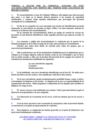 NORMAS A SEGUIR POR EL PERSONAL ALOJADO EN ESTE
ACUARTELAMIENTO, CON MOTIVO DEL TORNEO EIXO ATLÁNTICO DE
HOCKEY PATINES

1.     El Acuartelamiento es base de Unidades Militares, ello implica que todo personal
que entre o se aloje en el mismo, deberá ajustarse a las normas de seguridad
establecidas, y respetar todas aquellas indicaciones que provengan del personal
encargado de su cumplimiento.

2.     El día de la recepción, les será entregada una tarjeta de identificación personal
numerada, la cual deberá ser portada en lugar visible y en todo momento, durante la
estancia en el interior del Acuartelamiento.
       En la entrada del Acuartelamiento, habrá un equipo de control de accesos de
personal, al cual deberán identificarse todas aquellas personas que quieran acceder al
mismo.

3.    Las entradas y salidas del Acuartelamiento se realizarán por la puerta de la
fachada principal, la de la Plaza Campo de la Leña, más próxima al Ayuntamiento.
      Existirá una única hora límite de entrada para todos los grupos, que se
concretará próximamente.

4.     Sólo se podrá hacer uso de las instalaciones habilitadas para el alojamiento que se
reflejan en el croquis adjunto, todas las demás, serán de uso restringido y por lo tanto
solo se podrá acceder a ellas con el permiso del personal de los equipos de control. Se
consideraran instalaciones habilitadas las siguientes:

                     -La nave dormitorio asignada.
                     -Comedor.
                     -Duchas generales.

5.    Se ha habilitado una nave dormitorio identificada con la letra B. En dicha nave
habrá una litera con dos camas y una taquilla por cada litera (dos camas).

6.     En la nave dormitorio, queda terminantemente prohibido fumar, comer o beber,
extremándose la limpieza en los locales. La limpieza de la nave es responsabilidad de la
organización del torneo. Habrá papeleras a disposición de los alojados para facilitar la
limpieza. Se ruega su uso.

7.     El acceso a la nave está señalizado con carteles. Todo el personal deberá seguir el
itinerario correspondiente a la nave asignada.

8.     Los itinerarios de evacuación de las naves, serán los mismos que los de acceso a
las mismas.

9.     Caso de tener que hacer una evacuación de emergencia, todo el personal alojado,
se concentrará en el patio de aparcamiento de vehículos.

10.     Para ducharse, se emplearán las duchas generales en el patio de Infantería, este
local estará debidamente señalizado.

          LES DESEAMOS A TODOS UNA FELIZ ESTANCIA EN NUESTRO
             ACUARTELAMIENTO, AGRADECIENDOLES SU VISITA.



                                       Página 2 de 2
 