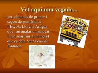 Vet aquí una vegada... ... uns alumnes de primer i segon de primària de l’Escola Llorens Artigas que van agafar un autocar i van anar fins a un indret que es deia  Sant Feliu de Codines . 