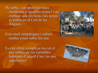 De sobte, van aparèixer unes monitores d’aquelles terres i van explicar que els nens i les nenes es trobaven al Cim de les Àligues.  Eren molt simpàtiques i sabien moltes coses sobre les aus.  Es van oferir a explicar-los tot el que sabien de les veritables habitants d’aquell Cim: les aus rapinyaires! 