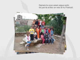 Darrere la cova veiem aigua sortir, tot just és el lloc on neix el riu Francolí. 