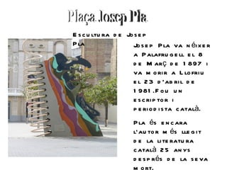 E s c u ltu ra d e Jo s e p
P la                 Jo s e p P la va n éi x e r
                     a P alafru g e ll e l 8
                     d e M arç d e 1 897 i
                     va m o ri r a L lo fri u
                     e l 2 3 d ’ab ri l d e
                     1 981 .F o u u n
                     e s c ri p to r i
                     p e ri o d i s ta c atalà.
                     P la és e n c ara
                     l’au to r m és lle g i t
                     d e la li te ratu ra
                     c atalà 2 5 an ys
                     d e s p rés d e la s e va
                     m o rt.
 