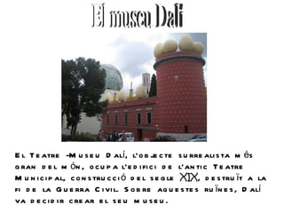 E l T e atre -M u s e u D alí, l’o b je c te s u rre ali s ta m és
g ran d e l m ón , o c u p a l’e d i fi c i d e l’an ti c T e atre
M u n i c i p al, c o n s tru c c i ó d e l s e g le XIX, d e s tru ït a la
fi d e la G u e rra C i vi l. S o b re aq u e s te s ru ïn e s , D alí
va d e c i d i r c re ar e l s e u m u s e u .
 