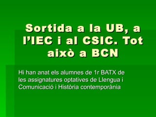 Sor tida a la UB , a
 l’IEC i al CSIC. Tot
      això a BCN
Hi han anat els alumnes de 1r BATX de
les assignatures optatives de Llengua i
Comunicació i Història contemporània
 