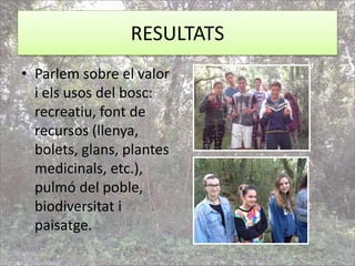 RESULTATS
• Parlem sobre el valor
i els usos del bosc:
recreatiu, font de
recursos (llenya,
bolets, glans, plantes
medicinals, etc.),
pulmó del poble,
biodiversitat i
paisatge.
 