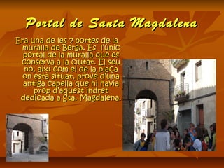 Portal de Santa MagdalenaPortal de Santa Magdalena
Era una de les 7 portes de laEra una de les 7 portes de la
muralla de Berga. És l’únicmuralla de Berga. És l’únic
portal de la muralla que esportal de la muralla que es
conserva a la ciutat. El seuconserva a la ciutat. El seu
no, així com el de la plaçano, així com el de la plaça
on està situat, prové d’unaon està situat, prové d’una
antiga capella que hi haviaantiga capella que hi havia
prop d’aquest indretprop d’aquest indret
dedicada a Sta. Magdalena.dedicada a Sta. Magdalena.
 