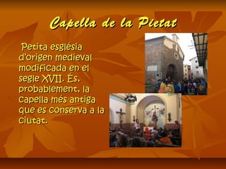 Capella de la PietatCapella de la Pietat
Petita esglésiaPetita església
d’origen medievald’origen medieval
modificada en elmodificada en el
segle XVII. És,segle XVII. És,
probablement, laprobablement, la
capella més antigacapella més antiga
que es conserva a laque es conserva a la
ciutat.ciutat.
 
