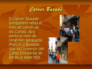 Carrer BuxadéCarrer Buxadé
El carrer BuxadéEl carrer Buxadé
antigament rebia elantigament rebia el
nom de carrer denom de carrer de
les Canals. Arales Canals. Ara
porta el nom deporta el nom de
l’enginyer berguedàl’enginyer berguedà
Marcel·lí Buxadé,Marcel·lí Buxadé,
que va construir delque va construir del
Canal Industrial deCanal Industrial de
Berga al segle XIX.Berga al segle XIX.
 