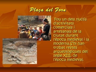 Plaça del FornPlaça del Forn
Fou un dels nuclisFou un dels nuclis
d'activitatsd'activitats
comercials icomercials i
artesanals de laartesanals de la
ciutat durantciutat durant
l'època medieval i lal'època medieval i la
moderna.S’hi hanmoderna.S’hi han
trobat restestrobat restes
arqueològiques delarqueològiques del
segle XIII, desegle XIII, de
l’època medieval.l’època medieval.
 