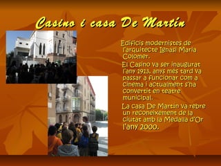 Casino i casa De MartínCasino i casa De Martín
Edificis modernistes deEdificis modernistes de
l’arquitecte Ignasi Marial’arquitecte Ignasi Maria
Colomer.Colomer.
El Casino va ser inauguratEl Casino va ser inaugurat
l’any 1913, anys més tard val’any 1913, anys més tard va
passar a funcionar com apassar a funcionar com a
cinema i actualment s’hacinema i actualment s’ha
convertit en teatreconvertit en teatre
municipal.municipal.
La casa De Martín va rebreLa casa De Martín va rebre
un reconeixement de laun reconeixement de la
ciutat amb la Medalla d’Orciutat amb la Medalla d’Or
l’any 2000.l’any 2000.
 
