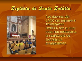 Església de Santa EulàliaEsglésia de Santa Eulàlia
Les guerres delLes guerres del
s.XIX van malmetres.XIX van malmetre
seriosamentseriosament
l'edifici, per la quall'edifici, per la qual
cosa fou necessàriacosa fou necessària
la realització dela realització de
successiussuccessius
arranjaments.arranjaments.
 