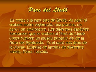 Parc del LledóParc del Lledó
Es troba a la part alta de Berga. Al parc hiEs troba a la part alta de Berga. Al parc hi
trobem molta vegetació, una piscina, untrobem molta vegetació, una piscina, un
parc i un amfiteatre. Les diferents espèciesparc i un amfiteatre. Les diferents espècies
herbòrees que es troben al Parc de Lledóherbòrees que es troben al Parc de Lledó
constitueixen un museu botànic viu de laconstitueixen un museu botànic viu de la
flora del Berguedà.  És el parc més gran deflora del Berguedà.  És el parc més gran de
la ciutat. Disposa de jardins de diferentsla ciutat. Disposa de jardins de diferents
nivells, fonts i places.nivells, fonts i places.
 