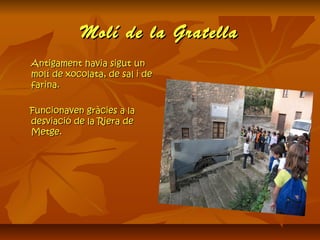 Molí de la GratellaMolí de la Gratella
Antigament havia sigut unAntigament havia sigut un
molí de xocolata, de sal i demolí de xocolata, de sal i de
farina.farina.
Funcionaven gràcies a laFuncionaven gràcies a la
desviació de la Riera dedesviació de la Riera de
Metge.Metge.
 