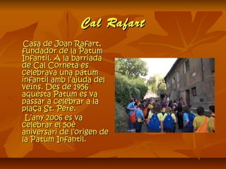 Cal RafartCal Rafart
Casa de Joan Rafart,Casa de Joan Rafart,
fundador de la Patumfundador de la Patum
Infantil. A la barriadaInfantil. A la barriada
de Cal Corneta esde Cal Corneta es
celebrava una patumcelebrava una patum
infantil amb l’ajuda delinfantil amb l’ajuda del
veïns. Des de 1956veïns. Des de 1956
aquesta Patum es vaaquesta Patum es va
passar a celebrar a lapassar a celebrar a la
plaça St. Pere.plaça St. Pere.
L’any 2006 es vaL’any 2006 es va
celebrar el 50ècelebrar el 50è
aniversari de l’origen deaniversari de l’origen de
la Patum Infantil.la Patum Infantil.
 