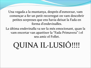 Una vegada a la muntanya, després d’esmorzar, vam
començar a fer un petit recorregut on vam descobrir
petites sorpreses que ens havia deixat la Fada en
forma d’endevinalles.
La última endevinalla va ser la més emocionant, quan la
vam encertar van aparèixer la “Fada Primavera” i el
seu amic el Follet.
QUINA IL·LUSIÓ!!!!
 