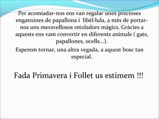 Per acomiadar-nos ens van regalar unes precioses
enganxines de papallona i libèl·lula, a més de portar-
nos uns meravellosos retoladors màgics. Gràcies a
aquests ens vam convertir en diferents animals ( gats,
papallones, ocells...).
Esperem tornar, una altra vegada, a aquest bosc tan
especial.
Fada Primavera i Follet us estimem !!!
 