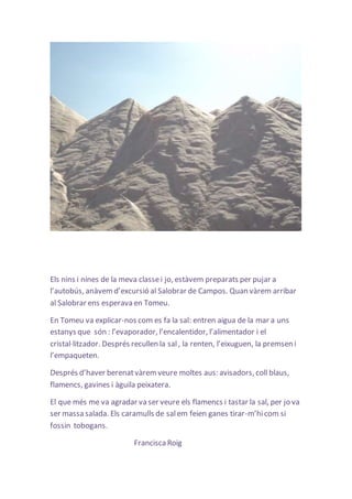 Els nins i nines de la meva classe i jo, estàvem preparats per pujar a 
l’autobús, anàvem d’excursió al Salobrar de Campos. Quan vàrem arribar 
al Salobrar ens esperava en Tomeu. 
En Tomeu va explicar-nos com es fa la sal: entren aigua de la mar a uns 
estanys que són : l’evaporador, l’encalentidor, l’alimentador i el 
cristal·litzador. Després recullen la sal , la renten, l’eixuguen, la premsen i 
l’empaqueten. 
Després d’haver berenat vàrem veure moltes aus: avisadors, coll blaus, 
flamencs, gavines i àguila peixatera. 
El que més me va agradar va ser veure els flamencs i tastar la sal, per jo va 
ser massa salada. Els caramulls de sal em feien ganes tirar-m’hi com si 
fossin tobogans. 
Francisca Roig 
 