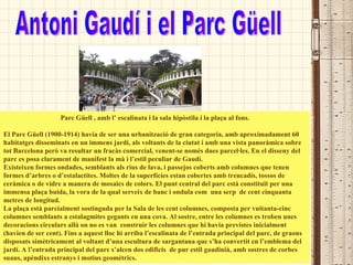 Parc Güell , amb l’ escalinata i la sala hipòstila i la plaça al fons. El Parc Güell (1900-1914) havia de ser una urbanització de gran categoria, amb aproximadament 60 habitatges disseminats en un immens jardí, als voltants de la ciutat i amb una vista panoràmica sobre tot Barcelona però va resultar un fracàs comercial, venent-se només dues parcel·les. En el disseny del parc es posa clarament de manifest la mà i l’estil peculiar de Gaudí. Existeixen formes ondades, semblants als rius de lava, i passejos coberts amb columnes que tenen formes d’arbres o d’estalactites. Moltes de la superfícies estan cobertes amb trencadís, tossos de ceràmica o de vidre a manera de mosaics de colors. El punt central del parc està constituït per una immensa plaça buida, la vora de la qual serveix de banc i ondula com  una serp  de cent cinquanta metres de longitud. La plaça està parcialment sostinguda per la Sala de les cent columnes, composta per vuitanta-cinc columnes semblants a estalagmites gegants en una cova. Al sostre, entre les columnes es troben unes decoracions circulars allà on no es van  construir les columnes que hi havia previstes inicialment (havien de ser cent). Fins a aquest lloc hi arriba l’escalinata de l’entrada principal del parc, de graons disposats simètricament al voltant d’una escultura de sargantana que s’ha convertit en l’emblema del jardí. A l’entrada principal del parc s’alcen dos edificis  de pur estil gaudinià, amb sostres de corbes suaus, apèndixs estranys i motius geomètrics. Antoni Gaudí i el Parc Güell 