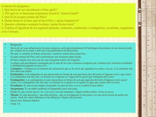 Resposta Havia de ser una urbanització de gran categoria, amb aproximadament 60 habitatges disseminats en un immens jardí, als voltants de la ciutat i amb una vista panoràmica de Barcelona. Per què va resultar un fracàs comercial, venent-se només dues parcel·les. El punt central del Parc està constituït per una immensa plaça buida. El banc ondula com una serp de cent cinquanta metres de longitud. La plaça està parcialment sostinguda per la sala de les cent columnes,composta per vuitanta-cinc columnes semblants a estalagmites gegants en una cova.  Columnes:   Columna és un element de construcció que es fa servir per aguantar un sostre o un arc. Les columnes són més altes que ample. Estalactites:  Una estalactita és una massa dura en forma de con que baixa des del sostre d’algunes coves cap a terra. Les estalactites són del calç i es formen en evaporar-se l’aigua de les gotes que rellisquen del sostre. Estalagmites : Les estalagmites és una massa dura en forma de con que puja des del terra d’algunes coves cap al sostre. Les estalagmites són del calç i es formen en evaporar-se les gotes d’aigua que cauen sobre la terra. Escalinata:  És una escala ampla construïda a la part de fora o en el vestíbul d’una edifici.  Sargantana:  És un rèptil semblant al llangardaix però més petit . Cova:  És una cavitat que hi  ha  a la terra o en una muntanya. Alguns pobles antics vivien en coves. Mosaic:  És una decoració , una obra artística , que es fa enganxat en una paret o en una terra trosset de pedres de colors. Amb els colors diferents es fan dibuixos i figures de persones. Darryl Jose Barrera Sabalza Grup: 2A Contesta les preguntes : 1.  Què havia de ser inicialment el Parc güell ?  2.  P er què no va funcionar el projecte inicial d’ Antoni Gaudí? 3.  Què hi ha al punt central del Parc? 4.  Quina forma té el banc que hi ha al Parc, i quina longitud té? 5.  Quantes columnes sostenen la plaça i quina forma tenen? 6.  Explica el significat de les següents paraules: columnes, estalactites i estalagmites, escalinata, sargantana, cova i mosaic. 