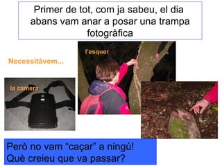 Primer de tot, com ja sabeu, el dia  abans vam anar a posar una trampa fotogràfica l’esquer la càmera Necessitàvem... Però no vam “caçar” a ningú! Què creieu que va passar? 