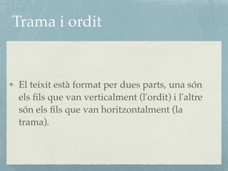 Trama i ordit
El teixit està format per dues parts, una són
els ﬁls que van verticalment (l'ordit) i l'altre
són els ﬁls que van horitzontalment (la
trama).
 