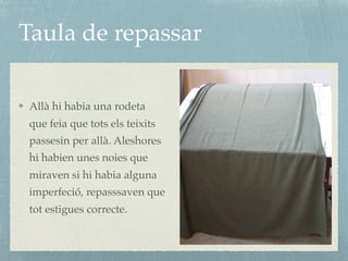 Taula de repassar
Allà hi habia una rodeta
que feia que tots els teixits
passesin per allà. Aleshores
hi habien unes noies que
miraven si hi habia alguna
imperfeció, repasssaven que
tot estigues correcte.
 
