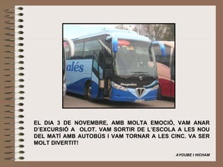 EL DIA 3 DE NOVEMBRE, AMB MOLTA EMOCIÓ, VAM ANAR D’EXCURSIÓ A  OLOT. VAM SORTIR DE L’ESCOLA A LES NOU DEL MATÍ AMB AUTOBÚS I VAM TORNAR A LES CINC. VA SER MOLT DIVERTIT!   AYOUBE I HICHAM 