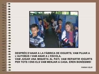   DESPRÉS D’ANAR A LA FÀBRICA DE IOGURTS, VAM PUJAR A L’AUTOBÚS I VAM ANAR A L’ESCOLA. VAM JUGAR UNA MIQUETA AL PATI, VAM REPARTIR IOGURTS PER TOTS I ENS ELS VAM MENJAR A CASA. EREN BONÍSSIMS!   FARAH I ELOI 