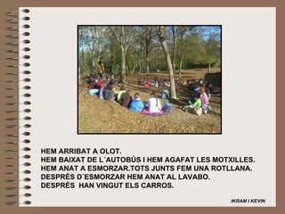 HEM ARRIBAT A OLOT. HEM BAIXAT DE L´AUTOBÚS I HEM AGAFAT LES MOTXILLES. HEM ANAT A ESMORZAR.TOTS JUNTS FEM UNA ROTLLANA. DESPRÉS D´ESMORZAR HEM ANAT AL LAVABO. DESPRÉS  HAN VINGUT ELS CARROS.   IKRAM I KEVIN   