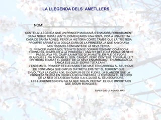 NOM:__________________________________________
CONTE LA LLEGENDA QUE UN PRINCEP MUSULMÀ S’ENAMORÀ PERDUDAMENT
D’UNA NOBLE RUSA I JUNTS, COMENÇAREN UNA NOVA, VIDA A UNA PETITA
CASA DE SANTA ÀGNES. PERÒ LA HISTÒRIA CONTE TAMBÉ QUE LA TRISTESA
PROMPTE ARRIBÀ A LA DOLÇA CARA DE LA PRINCESA JA QUE ANYORAVA
MOLTÍSSIM ELS ENCANTS DE LA SEVA TERRA.
EL PRINCEP, PASSÀ MOLTES NITS SENSE DORMIR PENSANT COM PODIA
TORNAR EL SOMRIURE A LA PRINCESA I, UNA NIT DE LLUNA PLENA, MENTRE
PASSEJAVA PEL CAMP, LA IMATGE D’UN AMETLLER PLE DE FLORS
BLANQUES LI VA TORNAR EL SON. CANSAT, PERÒ CONTENT, TORNÀ AL LLIT
ON TROBÀ TOMBAT EL COSET DE LA SEVA ENAMORADA I, EN ABRAÇAR-LA,
TANCÀ ELS ULLS I DORMÍ TOTA LA NIT.
L’ENDEMÀ EL PRINCEP ES LLEVA MOLT DE MATÍ I ENCARREGÀ AL SEU HOME
DE CONFIANÇA QUE OMPLIS D’ATMETLLERS TOT EL TERRENY QUE
ENVOLTAVA LA CASA I AIXÍ, EN OMPLIR-SE DE FLORS, LA BLANCOR QUE LA
PRINCESA VEURIA EN OBRIR LA SEVA FINESTRA, LI TORNARIA EL RECORD
DE LA NEU DE LA SEUA RUSIA I LA IL.LUSIÓ AL SEU SOMRIURE.
LES LLEGENDES NO FA FALTA QUE SIGUIN VERITAT, EL QUE IMPORTA ES
QUE SIGUIN BONIQUES.
ESPER QUE US AGRADI, MATI
LA LLEGENDA DELS AMETLLERS.
 