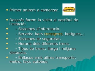 Primer anirem a esmorzar. Després farem la visita al vestíbul de l’estació: -  Sistemes d’informació. - Serveis: bars  consignes , botigues,.. - Sistemes de seguretat. - Horaris dels diferents trens.  - Tipus de trens: llarga i mitjana distància. - Enllaços amb altres transports: metro, taxi, autobús   