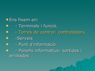 Ens fixem en: -  Terminals i funció. -  Torres de control: controladors. -Serveis - Punt d’informació. - Panells informatius: sortides i arribades   