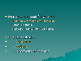Entrarem a l’estació i veurem: Màquina venta bitllets i taquilla. Horari de trens. Obertura i tancament de portes. Fora de l’estació: -  Catenària. -  Andana . - Direccions de les vies   