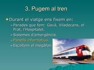 3. Pugem al tren  Durant el viatge ens fixem en: Parades que fem: Gavà, Viladecans, el Prat, l’Hospitalet. Sistemes d’emergència. Panells informatius.   Escoltem el megàfon.  