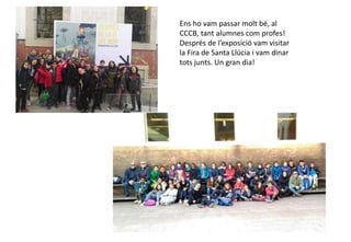 Ens ho vam passar molt bé, al
CCCB, tant alumnes com profes!
Després de l’exposició vam visitar
la Fira de Santa Llúcia i vam dinar
tots junts. Un gran dia!
 