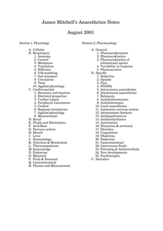 James Mitchell’s Anaesthetics Notes

                                August 2001

Section 1: Physiology                 Section 2: Pharmacology

      A. Cellular                           A. General
      B. Respiratory                            1. Pharmacodynamics
          1. Anatomy                            2. Pharmacokinetics
          2. Control                            3. Pharmacokinetics of 
          3. Mechanics                             inhalational agents
          4. Ventilation                        4. Variability in response
          5. Diffusion                          5. Pharmaceutics
          6. V/Q matching                   B. Specific
          7. Gas transport                      1. Sedatives
          8. Circulation                        2. Opioids
          9. Tests                              3. Pain
         10. Applied physiology                 4. NSAIDs
      C. Cardiovascular                         5. Intravenous anaesthetics
          1. Structure and function             6. Inhalational anaesthetics
          2. Electrical properties              7. Relaxants
          3. Cardiac output                     8. Anticholinesterases
          4. Peripheral vasculature             9. Anticholinergics
          5. Control                           10. Local anaesthetics
          6. Regional circulations             11. Autonomic nervous system
          7. Applied physiology                12. Adrenoceptor blockers
          8. Measurement                       13. Antihypertensives
      D. Renal                                 14. Antidysrhythmics
      E. Fluids and Electrolytes               15. Antiemetics
      F. Acid-Base                             16. Histamine & serotonin
      G. Nervous system                        17. Diuretics
      H. Muscle                                18. Coagulation
      I. Liver                                 19. Obstetrics
      J. Haematology                           20. Endocrine
      K. Nutrition & Metabolism                21. Gastrointestinal
      L. Thermoregulation                      22. Intravenous fluids
      M. Immunology                            23. Poisoning & Antimicrobials
      N. Endocrine                             24. New developments
      O. Maternal                              25. Psychotropics
      P. Fetal & Neonatal                   C. Statistics
      Q. Gastrointestinal
      R. Physics and Measurement
 