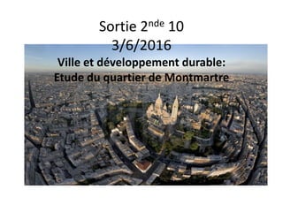 Sortie 2nde 10
3/6/2016
Ville et développement durable:
Etude du quartier de Montmartre
 
