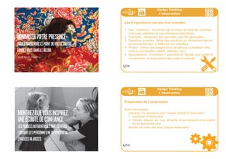 86ideo + Pays de Loire 16-18 juillet 86
HOTSPOTSEXAMPLE
L’INNOVATIONÉMERGE
DEL’OBSERVATIONDES
COMPORTEMENTSDANS
UNCONTEXTEDEFINI
87ideo + Pays de Loire 16-18 juillet
HOTSPOTSEXAMPLE
Design Thinking
L
,
observation
Les 6 comportements secrets de l’empathie
1 Minimisez votre présence : pour comprendre le point de vue de l’autre , fondez vous dans
le décor .
2 Montrez que vous inspirez une écoute de confiance : les pensées authentiques font sur-
face lorsque les personnes ne se sentent ni évaluées ni jugées .
3 Faites de la curiosité votre guide : suivez les instructions ... jusqu’à un certain point . Allez
plus en amont sur les thèmes qui vous intéressent, n’hésitez-pas a demander “pourquoi ”
et “dites-moi en plus ”.
4 Ancrez la conversation dans le réel : évitez les généralisations en demandant des exem-
ples . Révélez des anecdotes spécifiques autour d’évènements précis.
5 Soyez ouverts : votre langage corporel définit le ton que la personne interviewée suivra .
Êtes-vous anxieux ou confus ? Êtes-vous ouverts à des chemins inattendus ?
6 Cherchez des anecdotes à forte résonnance, non pas des normes
évidentes .Ne cherchez pas à valider, cherchez à générer .
3/14
Design Thinking
L
,
observation
Concept central : les utilisateurs extrêmes
Afin d'être créatif, allez directement voir les utilisateurs extrêmes ou
marginaux. Ce sont leurs utilisations (ou les raisons de leur non utili-
sation) qui vous inspireront, et plus encore, la comparaison d’utilisa-
teurs des différents extrèmes de votre champ d’investigation.
Pour valider un concept, par contre, adressez-vous a la moyenne.
4/14
 