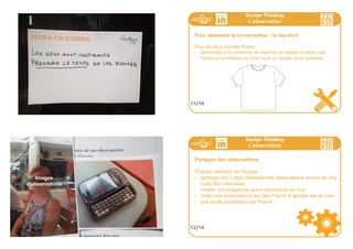 SOYEZOUVERTS
VOTRELANGUAGECORPOREL
DÉFINITLETONQUELA
PERSONNEINTERVIEVÉE
SUIVRA.ÊTES-VOUSANXIEUXOU
CONFUS?ÊTES-VOUSOUVERTSÀ
DESCHEMINSINATTENDUS?
110ideo + Pays de Loire 16-18 juillet
CHERCHEZDES
ANOCTODESÀFORTE
RESONNANCE,NON
PASDESNORMES
EVIDENTES.
SOUVENEZ-VOUS,VOUSÊTES
DESIGNER.NECHERCHEZPASA
VALIDER,CHERCHEZÀGÉNÉRER.
111ideo + Pays de Loire 16-18 juillet
Design Thinking
L
,
observation
Les questions fondamentales
Choisissez 3 questions fondamentales sur le sujet qui vous inté-
resse. Pensez à plusieurs façons de les poser indirectement au cas
où la première réponse ne vous suffirait pas.
Creez un tableau qui permet de faire le tour de tous les aspects du
sujet, permettant à la personne de se positionner (J’aime/j’aime pas,
j’ai confiance/j’ai pas confiance, c’est utile/c’est inutile, etc.) sur
chaque item. Proposez lui de justifier ses choix pour en découvrir
davantage sur ses besoins cachés.
9/14
Design Thinking
L
,
observation
Pour alimenter la conversation : Un jour dans la vie de...
- Demandez à la personne de placer autour d’une horloge ses acti-
vités quotidiennes.
- Maintenant essayez de mettre en avant les activités de cette per-
sonne lorsqu’elle est confrontée au sujet qui vous intéresse.
- Approfondissez dans chaque cas pour en découvrir les motiva-
tions/besoins cachés.
10/14
 