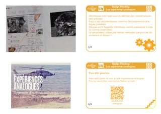 Pour apprendre d’autres domaines qui font face a des pro-
blèmes similaires, il peut être utile de vivre des expériences
dans des domaines qui sont analogues à votre sujet.
En examinant les caractéristiques d’un sujet, on peut trouver des
analogies avec d’autres sujets, parfois pourtant bien différents,
et se nourrir de son expérimentation ou de l’observation de son
expériementation.
Cette étape n’est pas toujours nécessaire.
Design Thinking
Les expériences analogues
1/4
Design Thinking
Les expériences analogues
Concept central : l’expérience analogue
Les sciences de la nature ont progressé le jour où on a substitué à
la méthode du raisonnement pur la méthode expérimentale. En phy-
sique, notamment, la science a progressé du fait des analogies (par
la substitution d’éléments chimiques, ou de masse volumique diffé-
rentes, etc. dans différentes expériences).
Le design thinking s’appuyant sur des éléments concrets, le principe
de fonctionner par analogie s’y prête particulièrement bien.
2/4
 