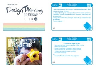 NOUSSOMMESTOUS
DESCONCEPTEURSL’Intuition et
l’Inspiration
surpassent
la logique
171717
Ce jeu de cartes est un support à une sensibilisation aux tech-
niques du design thinking.
Le design thinking est une approche de l’innovation centrée sur
l’utilisateur, qui fait appel à l’émotion, l’intuition, l’inspiration et à
la subjectivité.
Vous y découvrirez des concepts, des outils, et essayerez des
techniques.
A vous de jouer !
Design Thinking
Avant-propos
1/4
Design Thinking
Avant-propos
Il existe une règle du jeu :
- Nous sommes tous des concepteurs, et tous créatifs
- Pratiquons l’optimisme
- Devant l'incertitude, choisissez l’option créative
- Devant l'incertitude, choisissez l’option concrète
- Transformez vos opinions en curiosité
- Abusez de l’échange
et....
- Seuls les Post-its donnent le droit de parole.
2/4
 