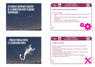 COMMENTFAIREAPPARAÎTRELES
INSIGHTSINSPIRANTS?
166ideo + Pays de Loire 16-18 juillet
Vous avez réalisé des observations, et peut être des expé-
riences analogues. Vous les avez regroupées sur un mur, à rai-
son d’une idée par Post-it, plus des images et des documents
glânés sur le terrain.
A présent, vous allez devoir en faire ressortir des insights inspi-
rants. Ces insights inspirants naissent de la connection entre
plusieurs observations ...
... pour un terreau fertile à la génération d’idées.
Design Thinking
Les insights inspirants
1/5
Design Thinking
Les insights inspirants
Concept central : les insights inspirants
Les insights inspirants sont très différents des insights obtenus dans
les études de marché. Ils sont qualitatifs.
Au fur et à mesure de la relecture des notes prises lors de l’observa-
tion, il s’agit de trouver des éléments qui ressortent du lot, qui sont
étonnants, imprévisibles, paradoxales, un point commun de plu-
sieurs observations, quelque chose qui émerge.
Attention, nous n’en sommes pas à la synthèse, vous devez vous
servir uniquement du fruit de vos observations, sans
utiliser votre exertise. Cela viendra en son temps.
2/5
 