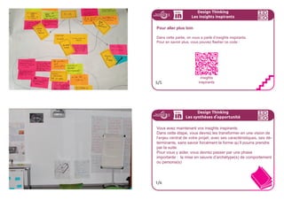 CESINSIGHTSINSPIRANTSNAISSENT
DELACONNECTIONENTREPLUSIEURS
OBSERVATIONS...
167ideo + Pays de Loire 16-18 juillet
...POURUNTERREAUFERTILE
ÀLAGÉNÉRATIOND’IDÉES.
168ideo + Pays de Loire 16-18 juillet
Design Thinking
Les insights inspirants
Faites émerger vos Insights inspirants
Avec votre équipe
- chaque personne partage les 5 observations qui l’ont le plus mar-
qué.
- observez les similitudes qui indiquent des insights inspirants et
groupez-les.
- écrivez vos 3 à 5 insights inspirants favoris.
- gardez les autres, pour y revenir le cas échéant
3/5
Design Thinking
Les insights inspirants
Insights inspirants
Formez des grappes de thèmes similaires et donnez à chaque
grappe un titre.
Regroupez par exemple les besoins, les motivations, les défis ou
des opportunités.
Essayer d’utiliser l’intuition plutôt que la raison - ne faites pas de
synthèses et suivez votre instinct !
Essayez d’écrire les insights du point de vue de l’utilisateur.
Choisissez les meilleurs, 3 à 5
4/5
 